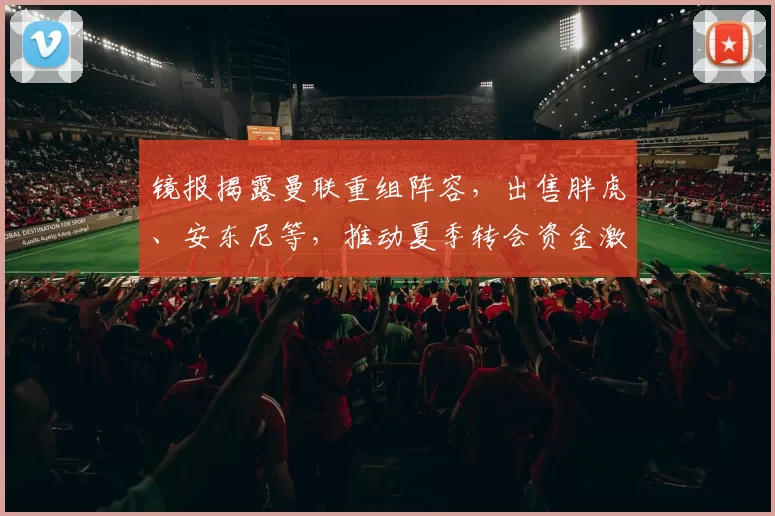 镜报揭露曼联重组阵容，出售胖虎、安东尼等，推动夏季转会资金激增