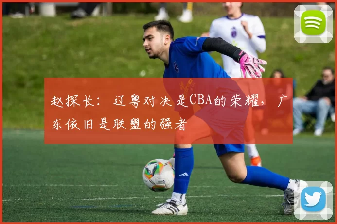 赵探长：辽粤对决是CBA的荣耀，广东依旧是联盟的强者