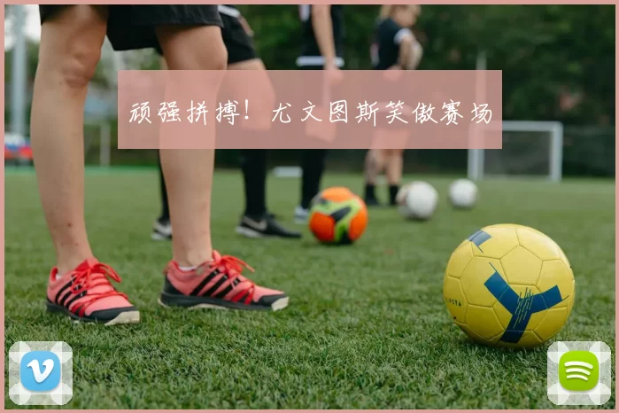 顽强拼搏！尤文图斯笑傲赛场