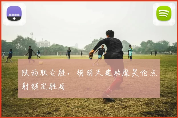 陕西联合胜，胡明天建功糜昊伦点射锁定胜局