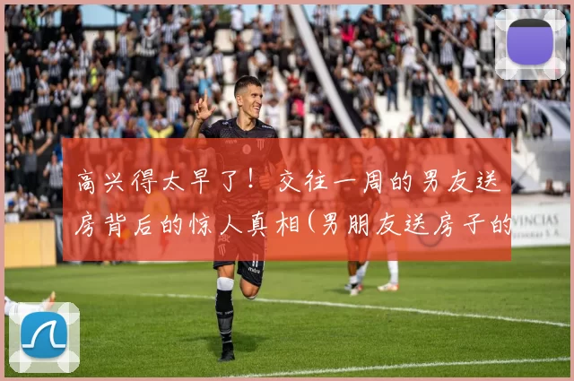 高兴得太早了！交往一周的男友送房背后的惊人真相(男朋友送房子的陷阱)