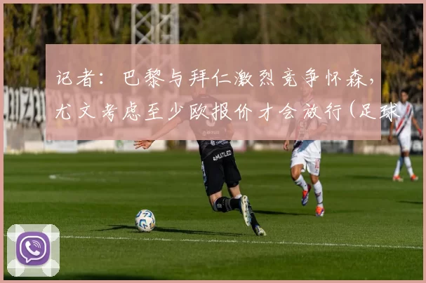 记者：巴黎与拜仁激烈竞争怀森，尤文考虑至少欧报价才会放行(足球巴黎拜仁)